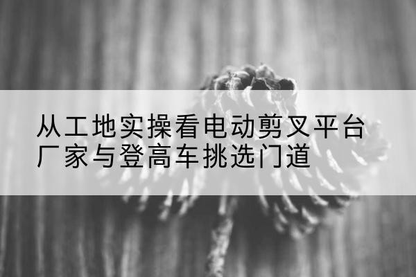 通山电动剪叉升降平台厂家-从工地实操看电动剪叉平台厂家与登高车挑选门道