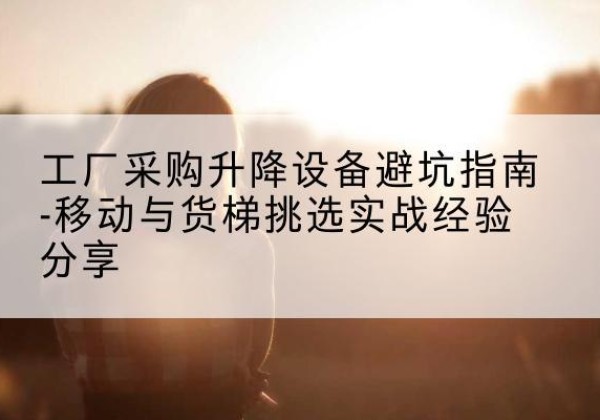 通山移动式升降机怎么选-工厂采购升降设备避坑指南-移动与货梯挑选实战经验分享