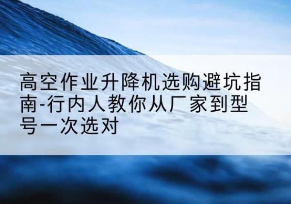 通山升降平台厂家-高空作业升降机选购避坑指南-行内人教你从厂家到型号一次选对