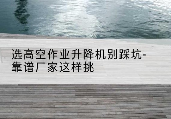 通山剪叉式升降机厂家-选高空作业升降机别踩坑-靠谱厂家这样挑