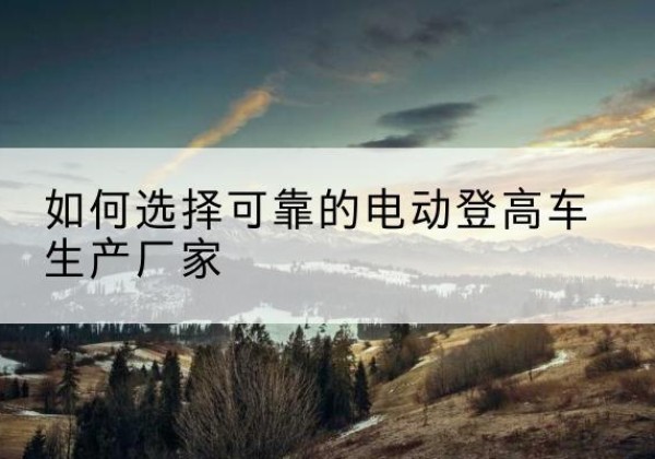 通山电动登高车厂家-如何选择可靠的电动登高车生产厂家