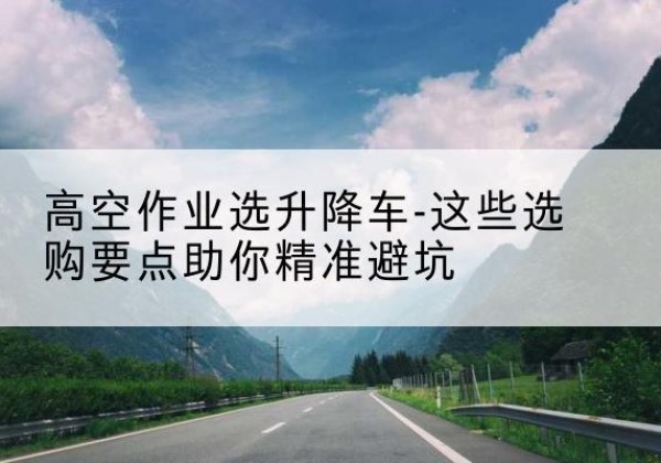 通山升降车厂家-高空作业选升降车-这些选购要点助你*避坑