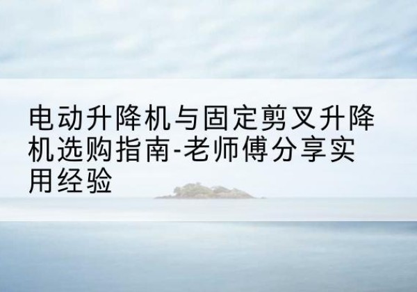 通山电动升降机怎么选-电动升降机与固定剪叉升降机选购指南-老师傅分享实用经验