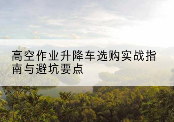 通山升降车怎么选-高空作业升降车选购实战指南与避坑要点
