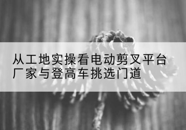 通山电动剪叉升降平台厂家-从工地实操看电动剪叉平台厂家与登高车挑选门道