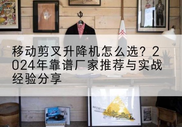 通山升降平台厂家推荐-移动剪叉升降机怎么选？2024年靠谱厂家推荐与实战经验分享