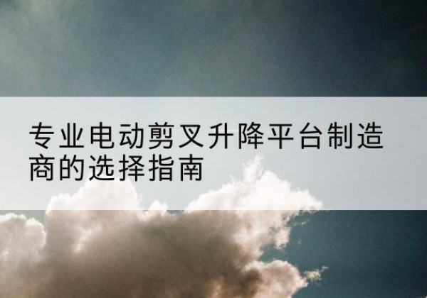 通山电动剪叉升降平台厂家-专业电动剪叉升降平台制造商的选择指南